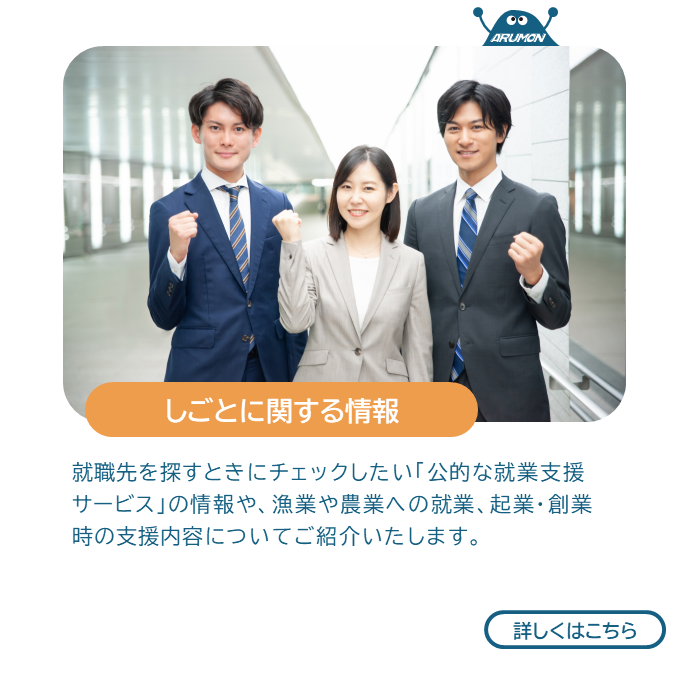 しごとに関する情報　就職先を探すときにチェックしたい「公的な就業支援サービス」の情報や、漁業や農業への就業、起業・創業時の支援内容についてご紹介いたします。