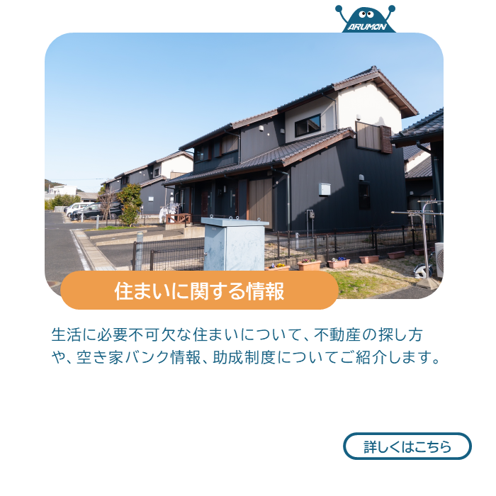 住まいに関する情報　生活に必要不可欠な住まいについて、不動産の探し方や、空き家バンク情報、助成制度についてご紹介します。